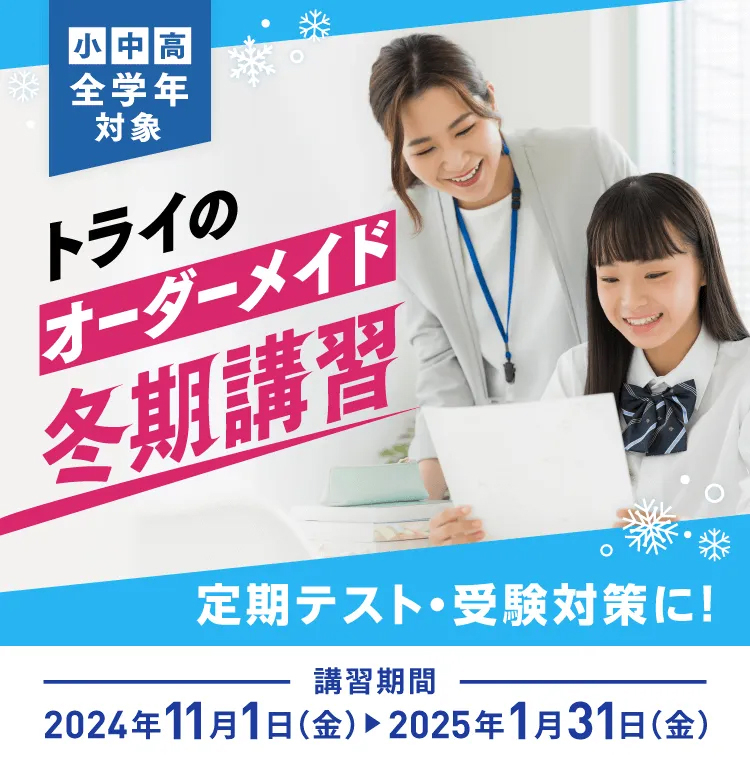 小・中・高 全学年対象 トライのオーダーメイド冬期講習 定期テスト・受験対策に! 講習期間 2024年11月1日(金)→ 2025年1月31日(金)